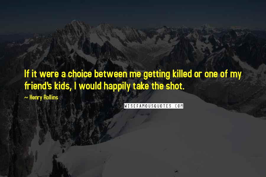 Henry Rollins Quotes: If it were a choice between me getting killed or one of my friend's kids, I would happily take the shot.