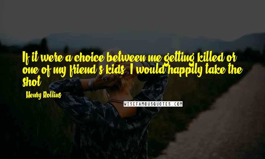 Henry Rollins Quotes: If it were a choice between me getting killed or one of my friend's kids, I would happily take the shot.