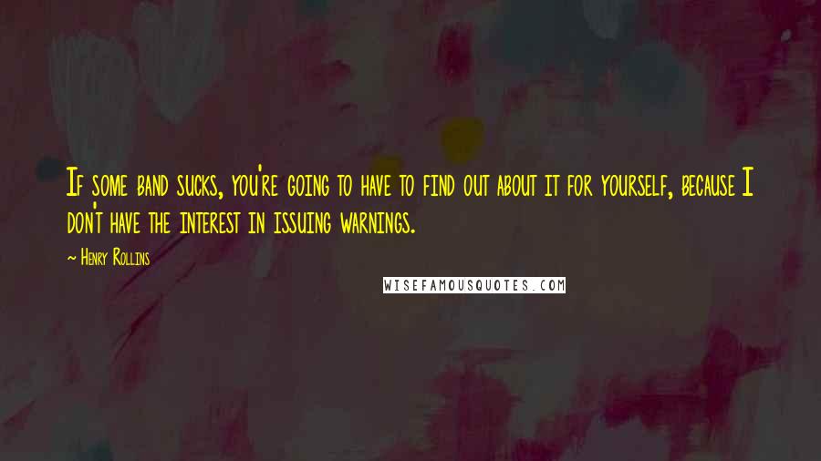Henry Rollins Quotes: If some band sucks, you're going to have to find out about it for yourself, because I don't have the interest in issuing warnings.