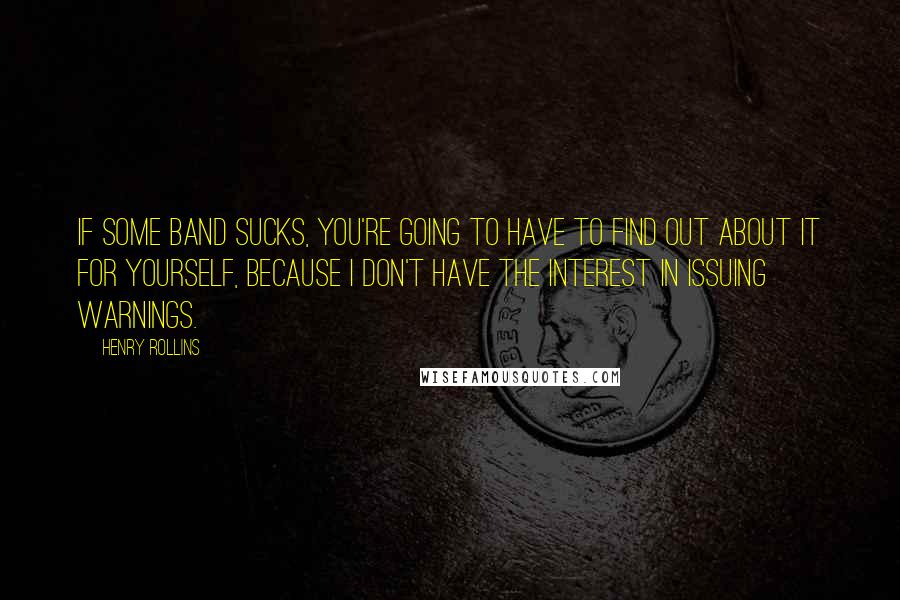 Henry Rollins Quotes: If some band sucks, you're going to have to find out about it for yourself, because I don't have the interest in issuing warnings.