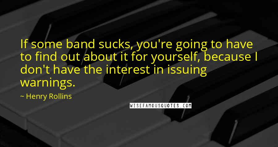 Henry Rollins Quotes: If some band sucks, you're going to have to find out about it for yourself, because I don't have the interest in issuing warnings.