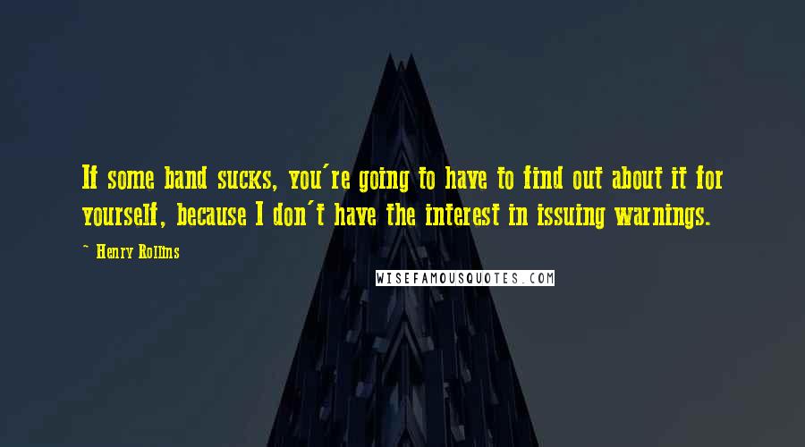 Henry Rollins Quotes: If some band sucks, you're going to have to find out about it for yourself, because I don't have the interest in issuing warnings.