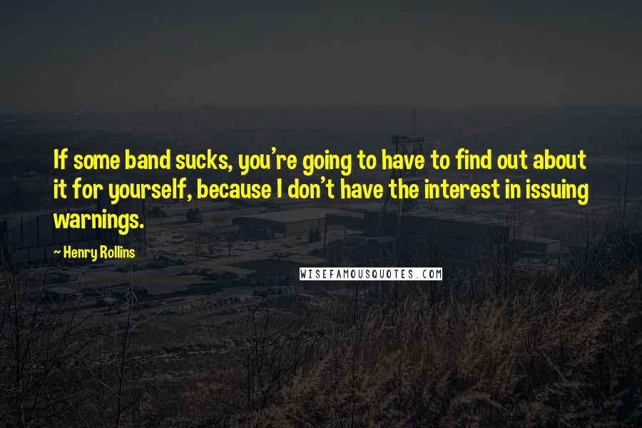 Henry Rollins Quotes: If some band sucks, you're going to have to find out about it for yourself, because I don't have the interest in issuing warnings.