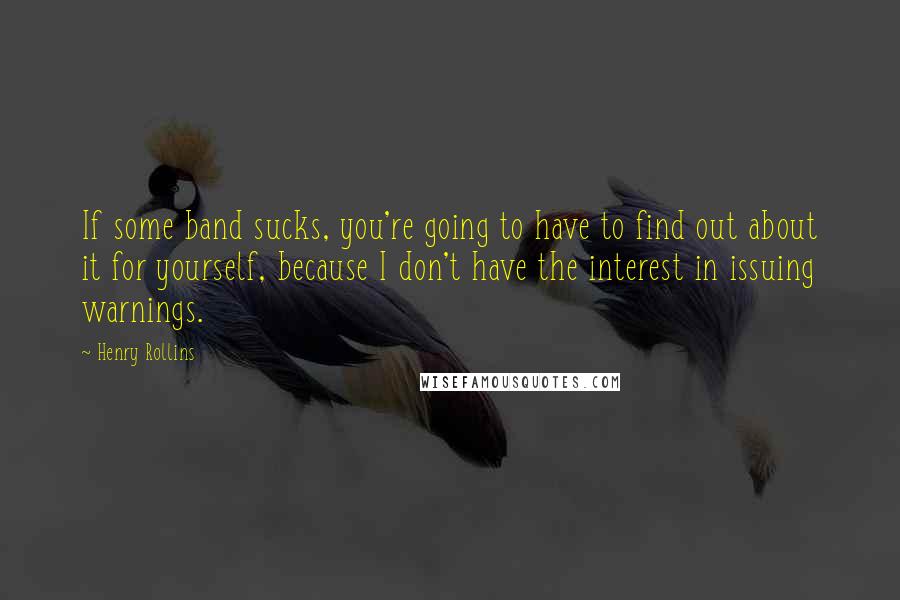 Henry Rollins Quotes: If some band sucks, you're going to have to find out about it for yourself, because I don't have the interest in issuing warnings.