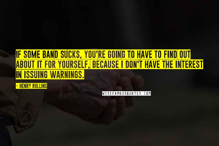 Henry Rollins Quotes: If some band sucks, you're going to have to find out about it for yourself, because I don't have the interest in issuing warnings.