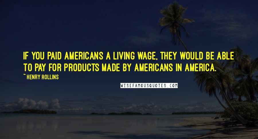Henry Rollins Quotes: If you paid Americans a living wage, they would be able to pay for products made by Americans in America.