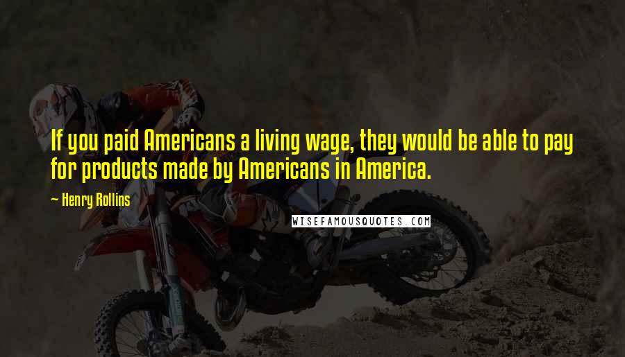 Henry Rollins Quotes: If you paid Americans a living wage, they would be able to pay for products made by Americans in America.