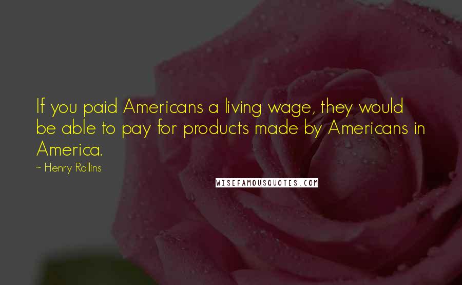 Henry Rollins Quotes: If you paid Americans a living wage, they would be able to pay for products made by Americans in America.