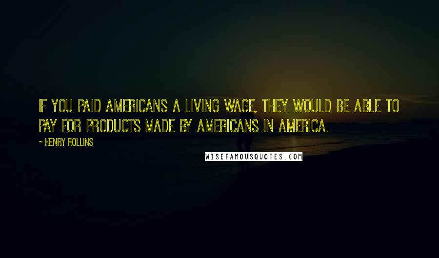 Henry Rollins Quotes: If you paid Americans a living wage, they would be able to pay for products made by Americans in America.