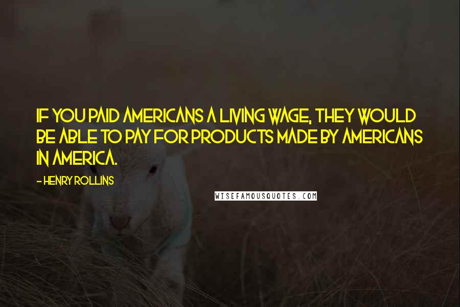 Henry Rollins Quotes: If you paid Americans a living wage, they would be able to pay for products made by Americans in America.