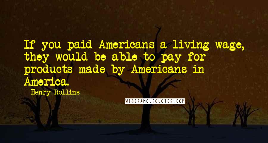 Henry Rollins Quotes: If you paid Americans a living wage, they would be able to pay for products made by Americans in America.