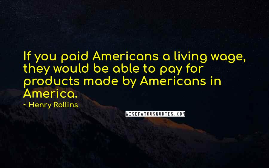 Henry Rollins Quotes: If you paid Americans a living wage, they would be able to pay for products made by Americans in America.