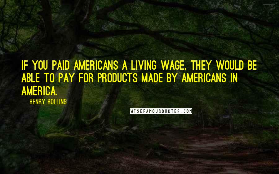 Henry Rollins Quotes: If you paid Americans a living wage, they would be able to pay for products made by Americans in America.
