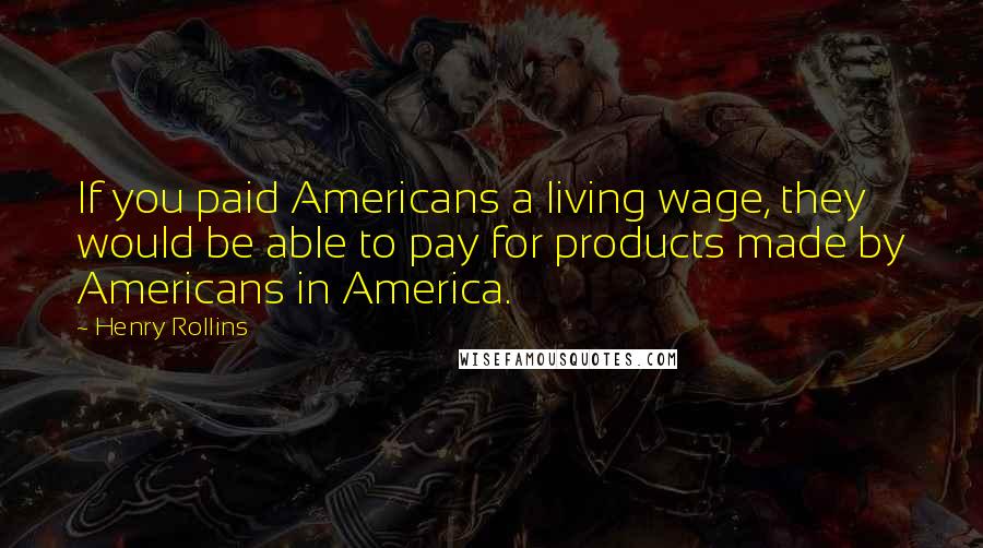 Henry Rollins Quotes: If you paid Americans a living wage, they would be able to pay for products made by Americans in America.