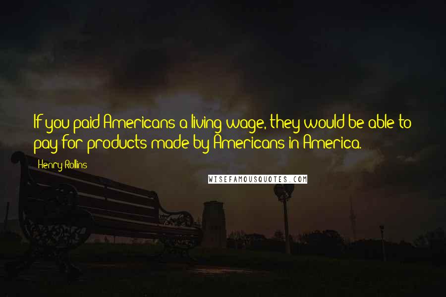 Henry Rollins Quotes: If you paid Americans a living wage, they would be able to pay for products made by Americans in America.