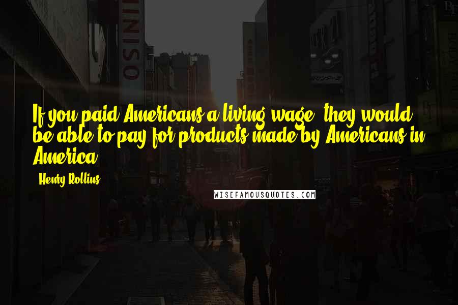 Henry Rollins Quotes: If you paid Americans a living wage, they would be able to pay for products made by Americans in America.