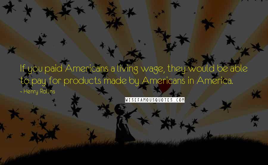 Henry Rollins Quotes: If you paid Americans a living wage, they would be able to pay for products made by Americans in America.