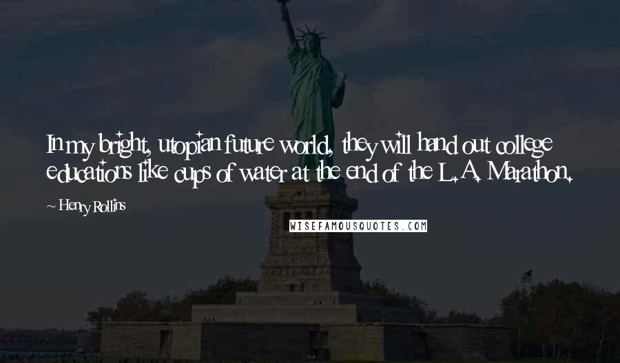 Henry Rollins Quotes: In my bright, utopian future world, they will hand out college educations like cups of water at the end of the L.A. Marathon.