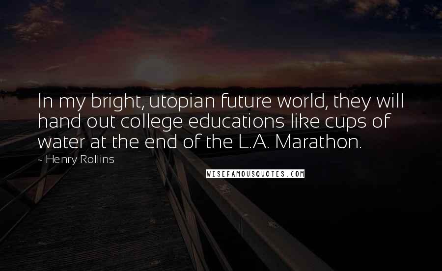 Henry Rollins Quotes: In my bright, utopian future world, they will hand out college educations like cups of water at the end of the L.A. Marathon.