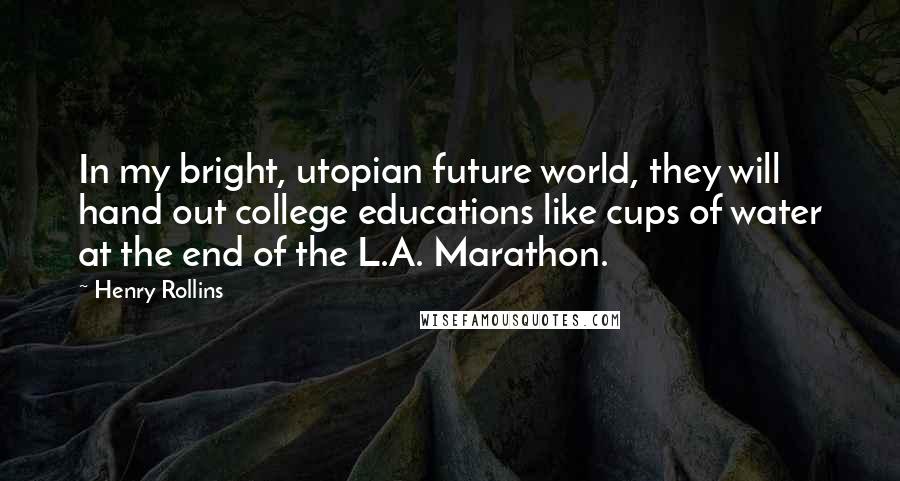 Henry Rollins Quotes: In my bright, utopian future world, they will hand out college educations like cups of water at the end of the L.A. Marathon.