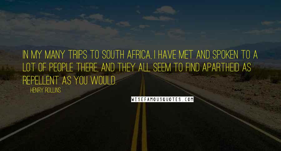 Henry Rollins Quotes: In my many trips to South Africa, I have met and spoken to a lot of people there, and they all seem to find apartheid as repellent as you would.