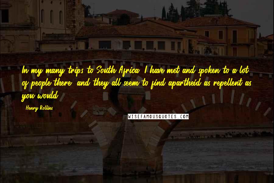 Henry Rollins Quotes: In my many trips to South Africa, I have met and spoken to a lot of people there, and they all seem to find apartheid as repellent as you would.