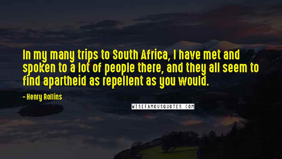 Henry Rollins Quotes: In my many trips to South Africa, I have met and spoken to a lot of people there, and they all seem to find apartheid as repellent as you would.