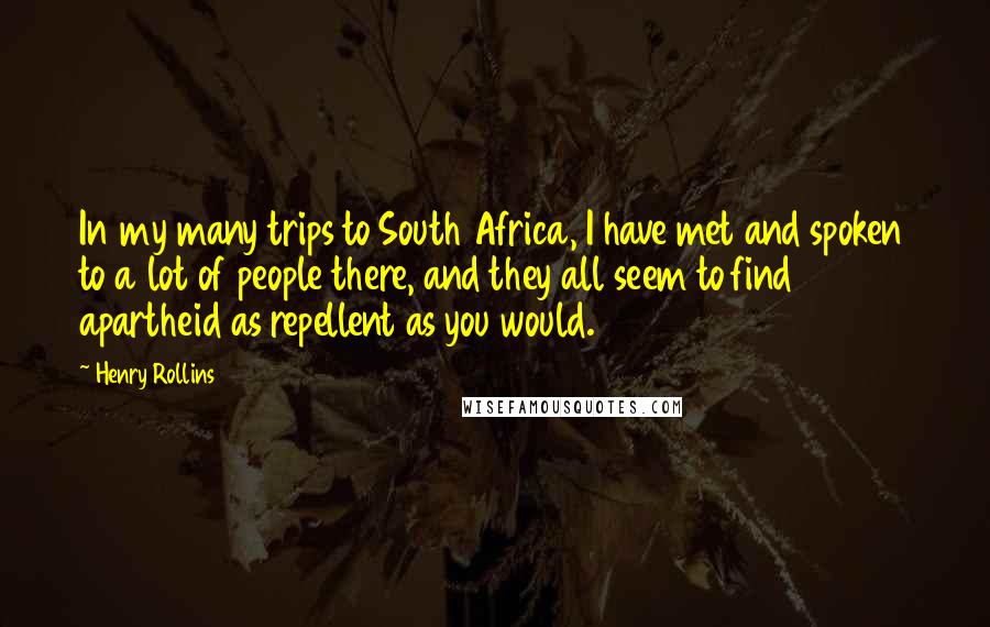 Henry Rollins Quotes: In my many trips to South Africa, I have met and spoken to a lot of people there, and they all seem to find apartheid as repellent as you would.