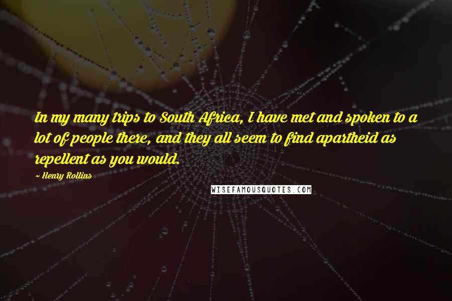 Henry Rollins Quotes: In my many trips to South Africa, I have met and spoken to a lot of people there, and they all seem to find apartheid as repellent as you would.