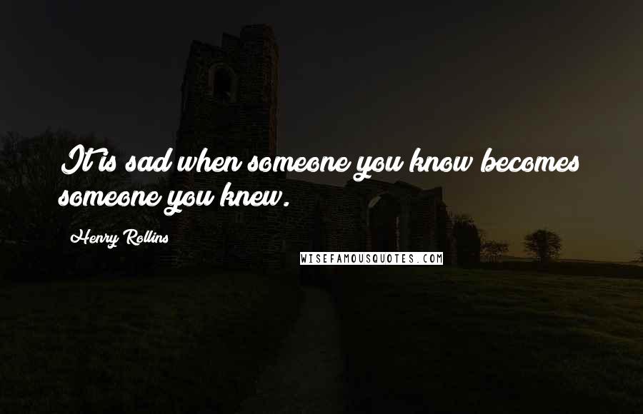 Henry Rollins Quotes: It is sad when someone you know becomes someone you knew.