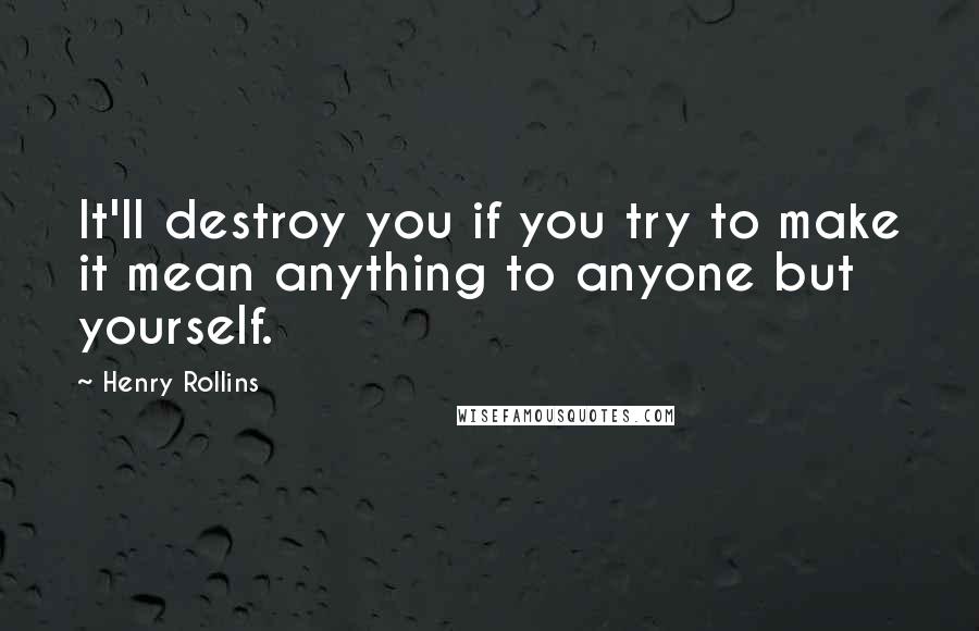 Henry Rollins Quotes: It'll destroy you if you try to make it mean anything to anyone but yourself.