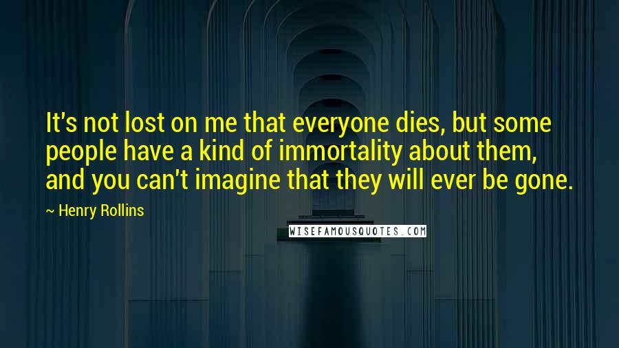 Henry Rollins Quotes: It's not lost on me that everyone dies, but some people have a kind of immortality about them, and you can't imagine that they will ever be gone.