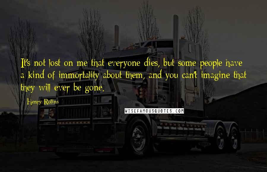 Henry Rollins Quotes: It's not lost on me that everyone dies, but some people have a kind of immortality about them, and you can't imagine that they will ever be gone.