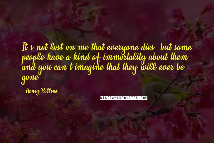 Henry Rollins Quotes: It's not lost on me that everyone dies, but some people have a kind of immortality about them, and you can't imagine that they will ever be gone.