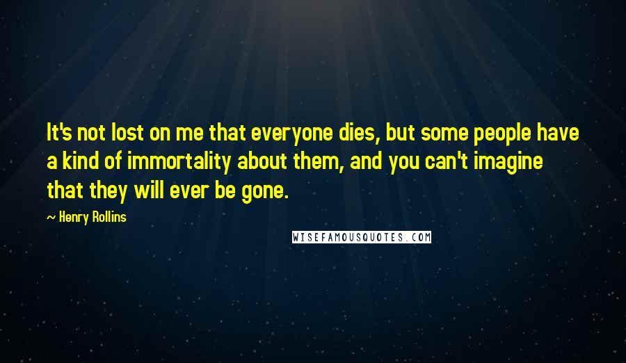 Henry Rollins Quotes: It's not lost on me that everyone dies, but some people have a kind of immortality about them, and you can't imagine that they will ever be gone.