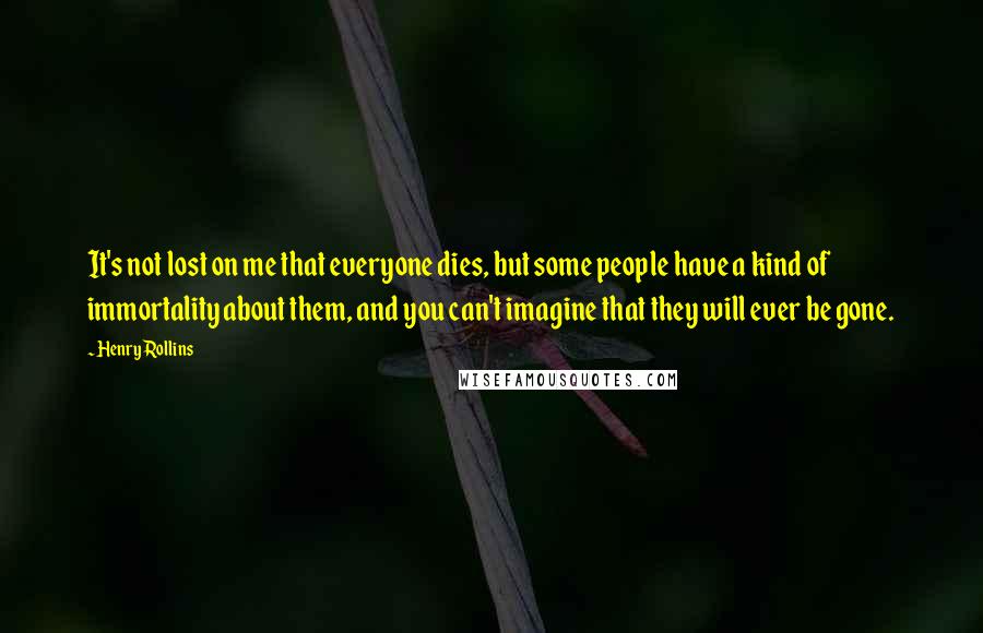 Henry Rollins Quotes: It's not lost on me that everyone dies, but some people have a kind of immortality about them, and you can't imagine that they will ever be gone.