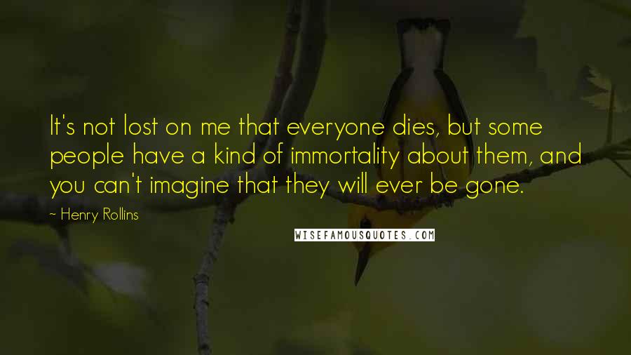 Henry Rollins Quotes: It's not lost on me that everyone dies, but some people have a kind of immortality about them, and you can't imagine that they will ever be gone.