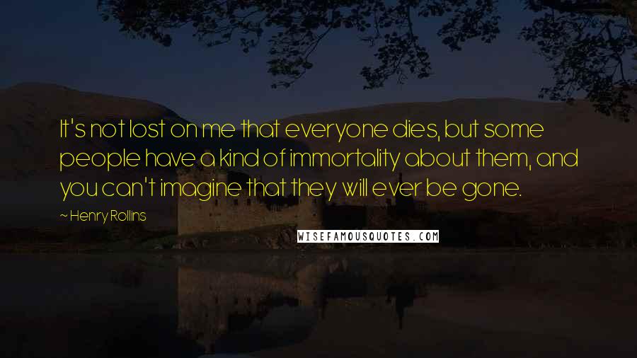Henry Rollins Quotes: It's not lost on me that everyone dies, but some people have a kind of immortality about them, and you can't imagine that they will ever be gone.