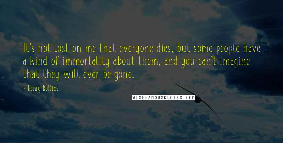 Henry Rollins Quotes: It's not lost on me that everyone dies, but some people have a kind of immortality about them, and you can't imagine that they will ever be gone.