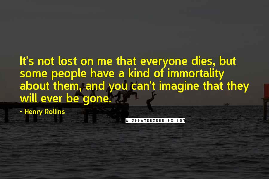 Henry Rollins Quotes: It's not lost on me that everyone dies, but some people have a kind of immortality about them, and you can't imagine that they will ever be gone.