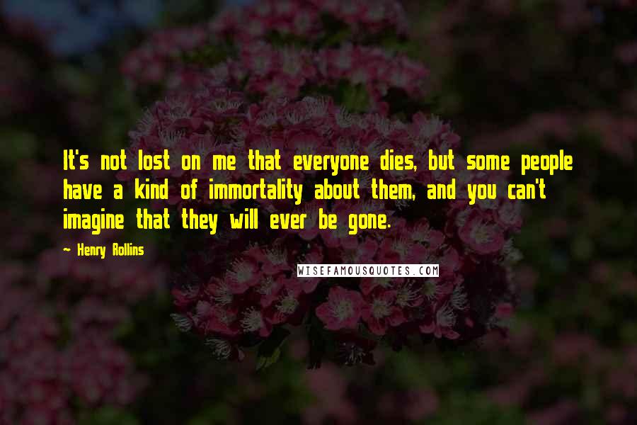 Henry Rollins Quotes: It's not lost on me that everyone dies, but some people have a kind of immortality about them, and you can't imagine that they will ever be gone.