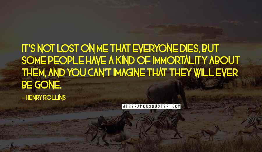 Henry Rollins Quotes: It's not lost on me that everyone dies, but some people have a kind of immortality about them, and you can't imagine that they will ever be gone.