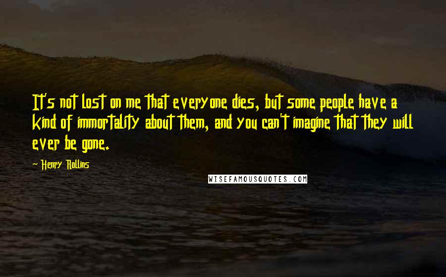 Henry Rollins Quotes: It's not lost on me that everyone dies, but some people have a kind of immortality about them, and you can't imagine that they will ever be gone.