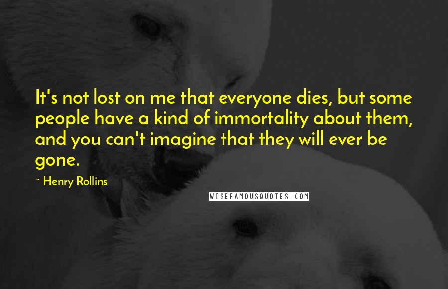 Henry Rollins Quotes: It's not lost on me that everyone dies, but some people have a kind of immortality about them, and you can't imagine that they will ever be gone.