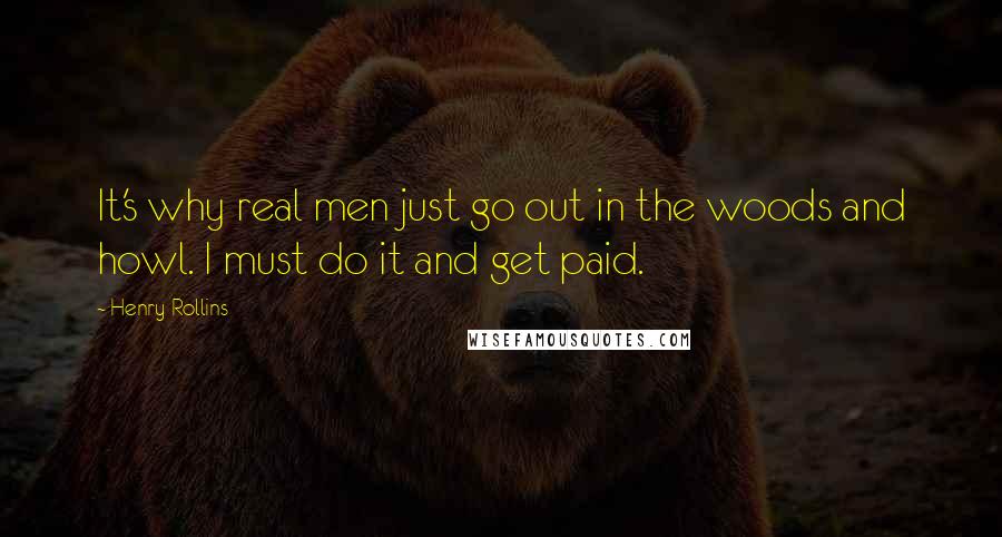 Henry Rollins Quotes: It's why real men just go out in the woods and howl. I must do it and get paid.