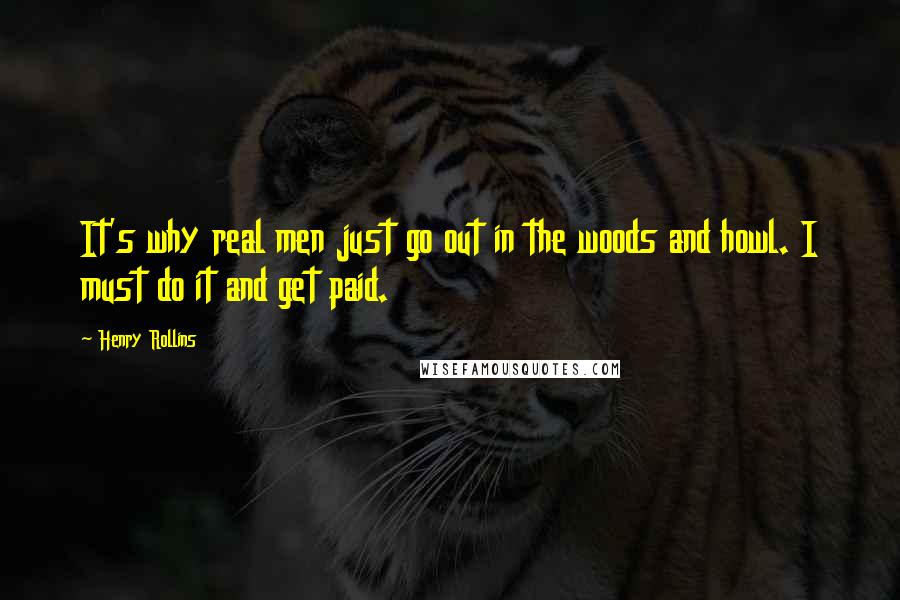 Henry Rollins Quotes: It's why real men just go out in the woods and howl. I must do it and get paid.