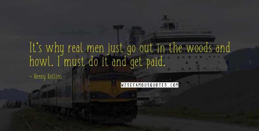 Henry Rollins Quotes: It's why real men just go out in the woods and howl. I must do it and get paid.