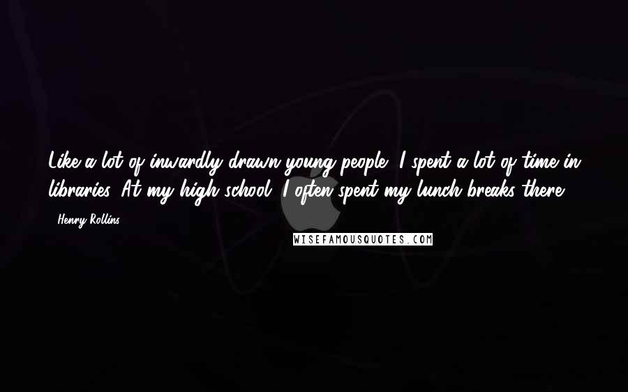 Henry Rollins Quotes: Like a lot of inwardly drawn young people, I spent a lot of time in libraries. At my high school, I often spent my lunch breaks there.