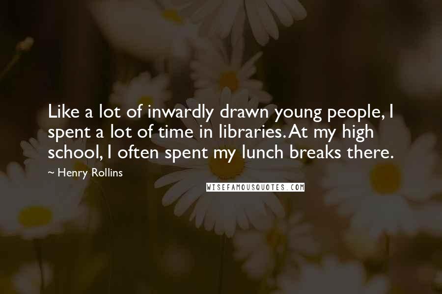 Henry Rollins Quotes: Like a lot of inwardly drawn young people, I spent a lot of time in libraries. At my high school, I often spent my lunch breaks there.