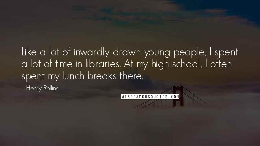 Henry Rollins Quotes: Like a lot of inwardly drawn young people, I spent a lot of time in libraries. At my high school, I often spent my lunch breaks there.